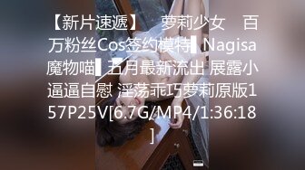 【新片速遞】 ✿萝莉少女✿ 百万粉丝Cos签约模特▌Nagisa魔物喵▌五月最新流出 展露小逼逼自慰 淫荡乖巧萝莉原版157P25V[6.7G/MP4/1:36:18]