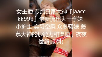 女主播 专约良家大神『jaacckk999』最新流出大一学妹 小护士 实习空乘 众多骚婊 羡慕大神的钞能力和渠道，夜夜做新郎 (4)